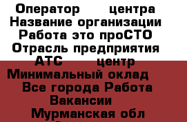 Оператор Call-центра › Название организации ­ Работа-это проСТО › Отрасль предприятия ­ АТС, call-центр › Минимальный оклад ­ 1 - Все города Работа » Вакансии   . Мурманская обл.,Апатиты г.